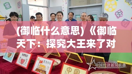 (御临什么意思) 《御临天下：探究大王来了对古代文化与现代传播的影响》—从历史到现实，领略权力的溯源与智慧的传承！