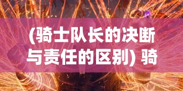 (骑士队长的决断与责任的区别) 骑士队长的决断与责任：领导力与战略眼光如何塑造军队的凝聚力与胜利法则