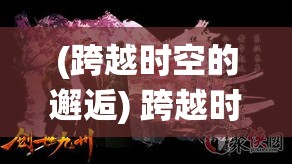 (跨越时空的邂逅) 跨越时空的奇幻之旅：揭秘仙境的秘密，与异世界的居民一起探索传说中的宝藏