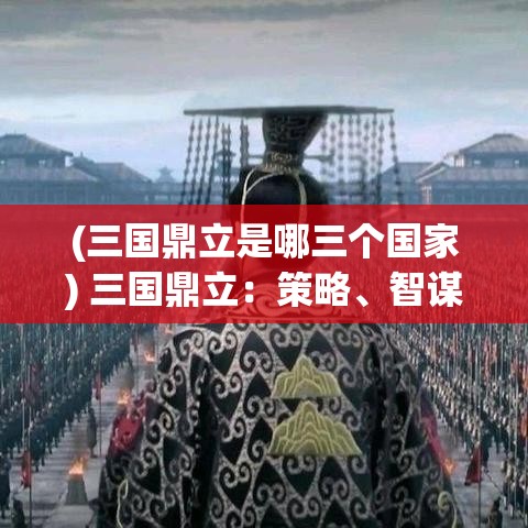 (三国鼎立是哪三个国家) 三国鼎立：策略、智谋与联盟—探索历史上最杰出的军事对抗