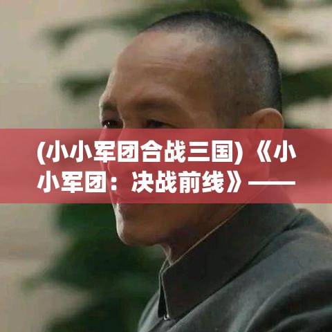 (小小军团合战三国) 《小小军团：决战前线》——激烈战场等你征服，策略与勇气能否共存？四面楚歌中逆袭成功的关键在哪里？