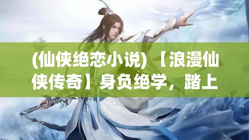 (仙侠绝恋小说) 【浪漫仙侠传奇】身负绝学，踏上寻觅真爱之旅——《绝代仙侠：情缘天地间